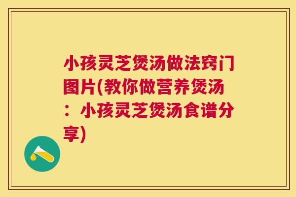 小孩灵芝煲汤做法窍门图片(教你做营养煲汤：小孩灵芝煲汤食谱分享)