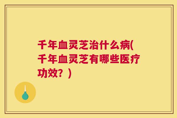 千年灵芝什么(千年灵芝有哪些医疗功效？)