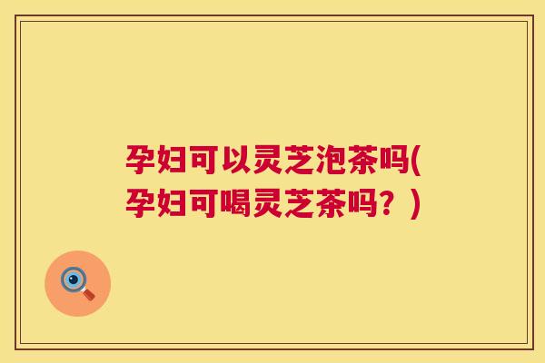 孕妇可以灵芝泡茶吗(孕妇可喝灵芝茶吗？)