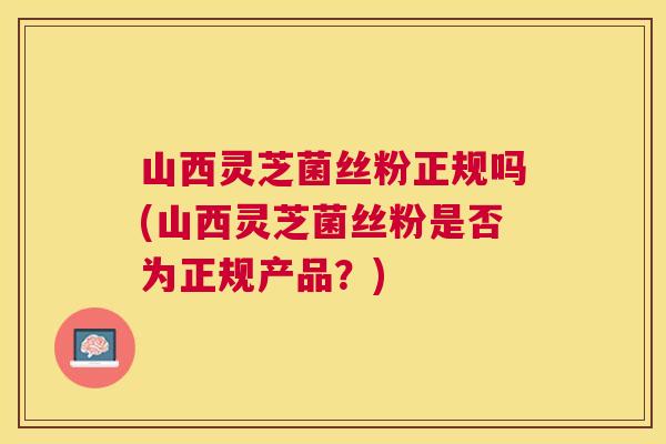 山西灵芝菌丝粉正规吗(山西灵芝菌丝粉是否为正规产品？)