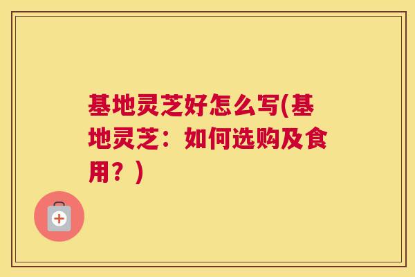 基地灵芝好怎么写(基地灵芝：如何选购及食用？)