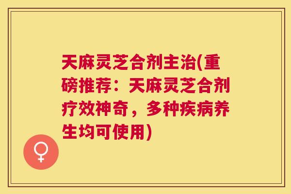 天麻灵芝合剂主治(重磅推荐：天麻灵芝合剂疗效神奇，多种疾病养生均可使用)