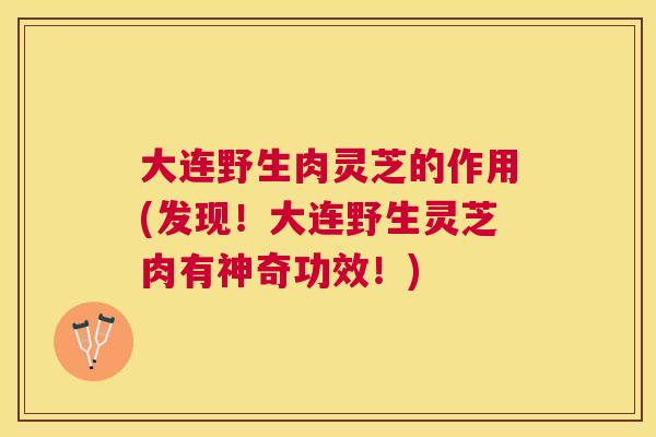 大连野生肉灵芝的作用(发现！大连野生灵芝肉有神奇功效！)