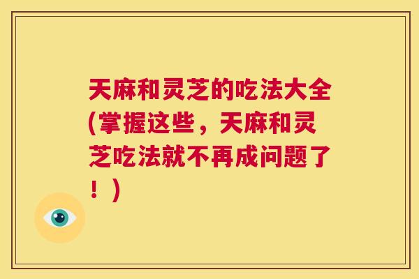 天麻和灵芝的吃法大全(掌握这些，天麻和灵芝吃法就不再成问题了！)