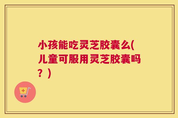 小孩能吃灵芝胶囊么(儿童可服用灵芝胶囊吗？)