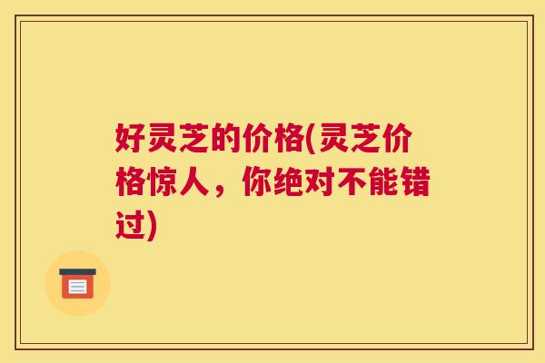 好灵芝的价格(灵芝价格惊人，你绝对不能错过)