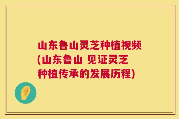 山东鲁山灵芝种植视频(山东鲁山 见证灵芝种植传承的发展历程)