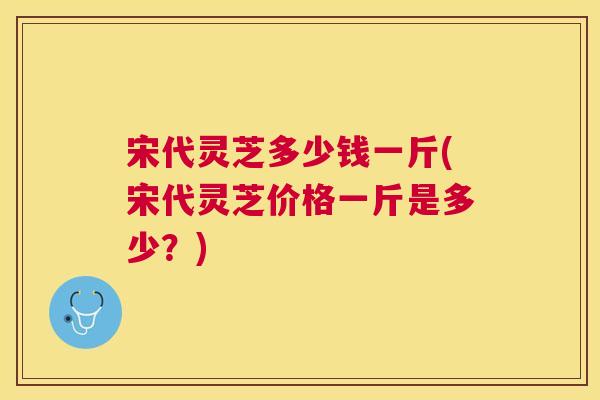 宋代灵芝多少钱一斤(宋代灵芝价格一斤是多少？)