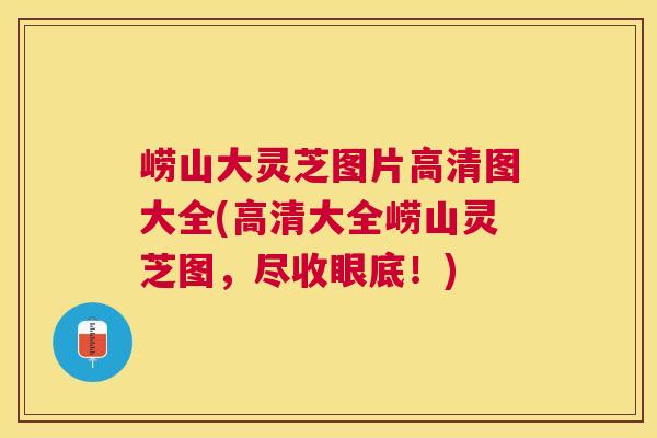 崂山大灵芝图片高清图大全(高清大全崂山灵芝图，尽收眼底！)