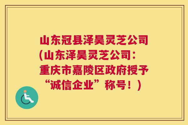 山东冠县泽昊灵芝公司(山东泽昊灵芝公司：重庆市嘉陵区政府授予“诚信企业”称号！)