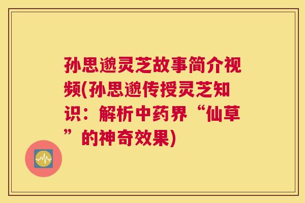 孙思邈灵芝故事简介视频(孙思邈传授灵芝知识：解析中药界“仙草”的神奇效果)