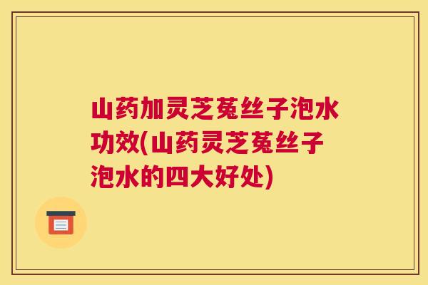 山药加灵芝菟丝子泡水功效(山药灵芝菟丝子泡水的四大好处)