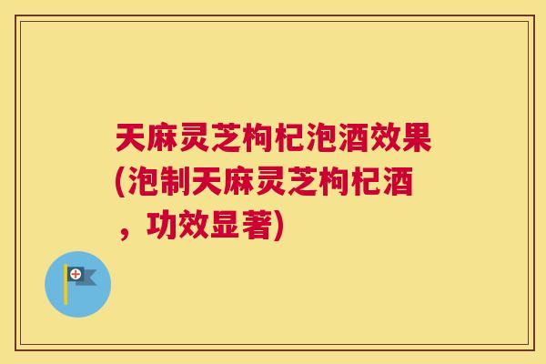 天麻灵芝枸杞泡酒效果(泡制天麻灵芝枸杞酒，功效显著)