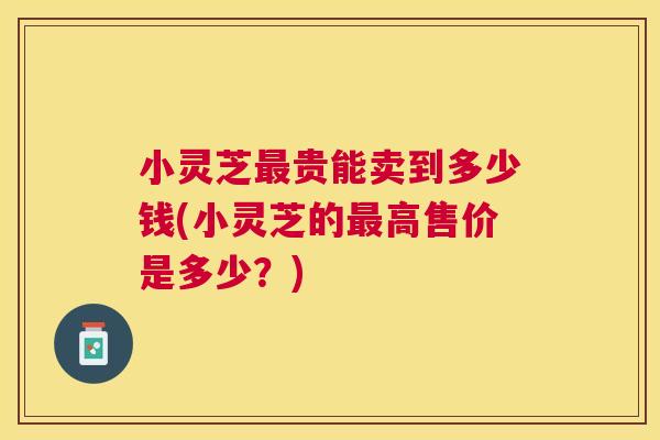 小灵芝贵能卖到多少钱(小灵芝的高售价是多少？)