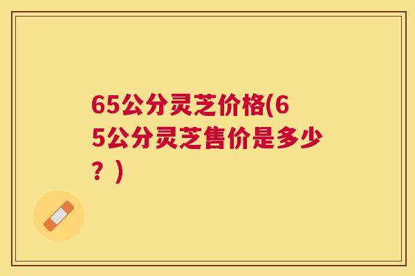 65公分灵芝价格(65公分灵芝售价是多少？)