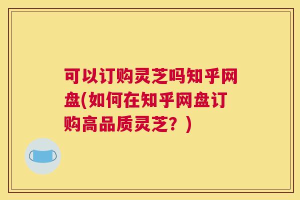 可以订购灵芝吗知乎网盘(如何在知乎网盘订购高品质灵芝？)