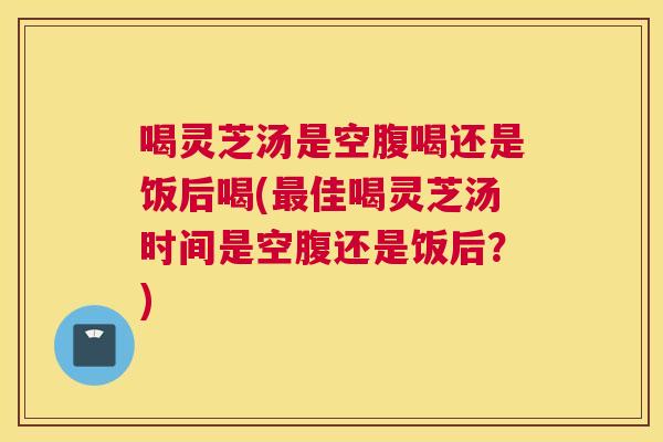 喝灵芝汤是空腹喝还是饭后喝(最佳喝灵芝汤时间是空腹还是饭后？)