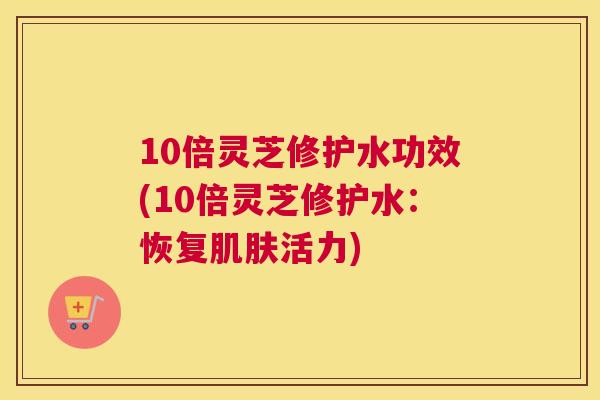 10倍灵芝修护水功效(10倍灵芝修护水：恢复活力)