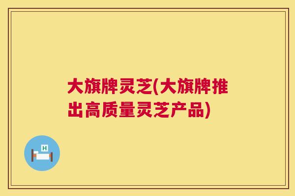 大旗牌灵芝(大旗牌推出高质量灵芝产品)