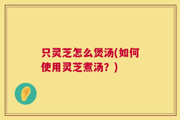 只灵芝怎么煲汤(如何使用灵芝煮汤？)