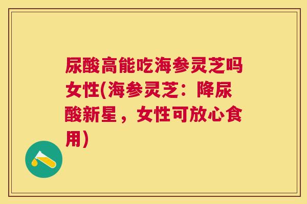 尿酸高能吃海参灵芝吗女性(海参灵芝：降尿酸新星，女性可放心食用)