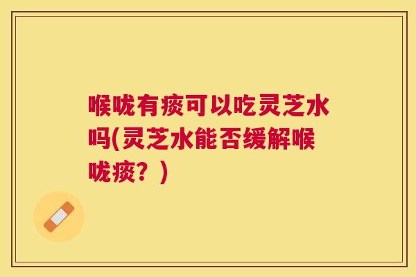 喉咙有痰可以吃灵芝水吗(灵芝水能否缓解喉咙痰？)