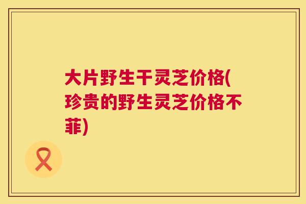 大片野生干灵芝价格(珍贵的野生灵芝价格不菲)