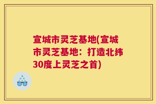 宣城市灵芝基地(宣城市灵芝基地：打造北纬30度上灵芝之首)