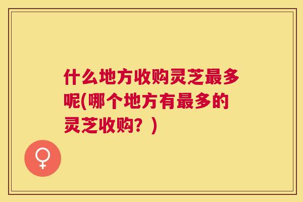 什么地方收购灵芝多呢(哪个地方有多的灵芝收购？)