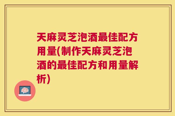 天麻灵芝泡酒最佳配方用量(制作天麻灵芝泡酒的最佳配方和用量解析)