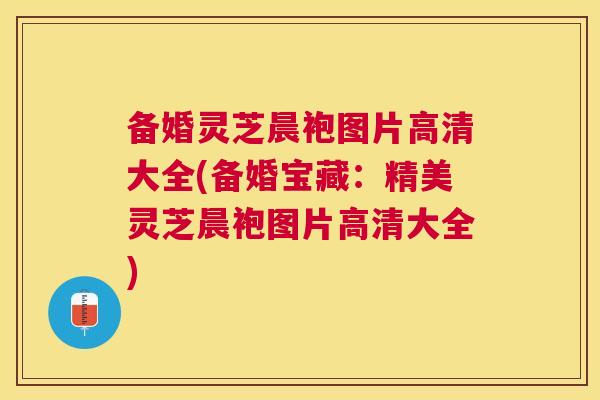 备婚灵芝晨袍图片高清大全(备婚宝藏：精美灵芝晨袍图片高清大全)