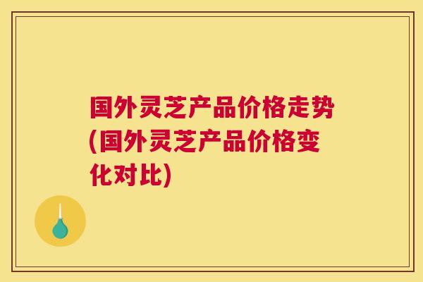 国外灵芝产品价格走势(国外灵芝产品价格变化对比)