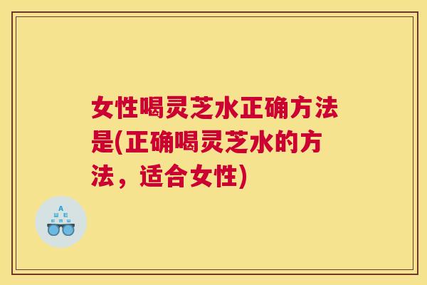 女性喝灵芝水正确方法是(正确喝灵芝水的方法，适合女性)