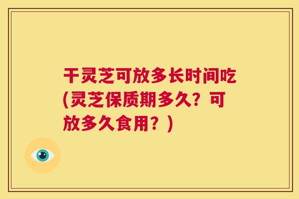 干灵芝可放多长时间吃(灵芝保质期多久？可放多久食用？)