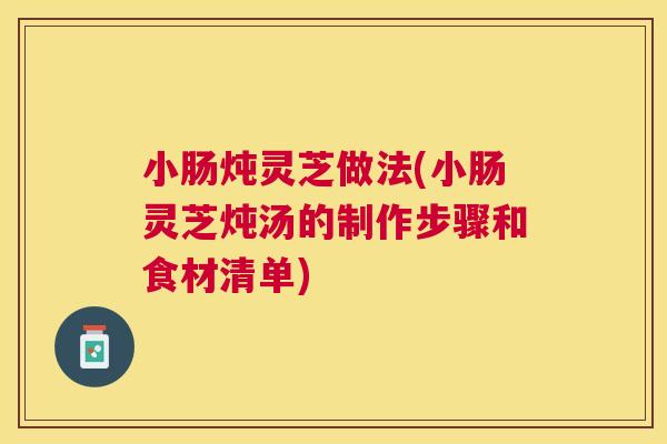 小肠炖灵芝做法(小肠灵芝炖汤的制作步骤和食材清单)