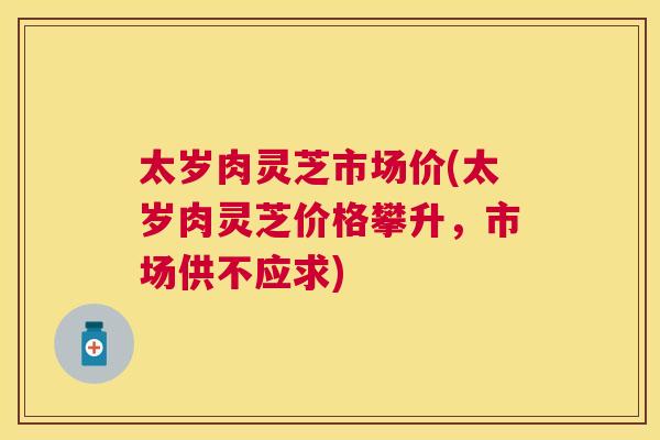 太岁肉灵芝市场价(太岁肉灵芝价格攀升，市场供不应求)