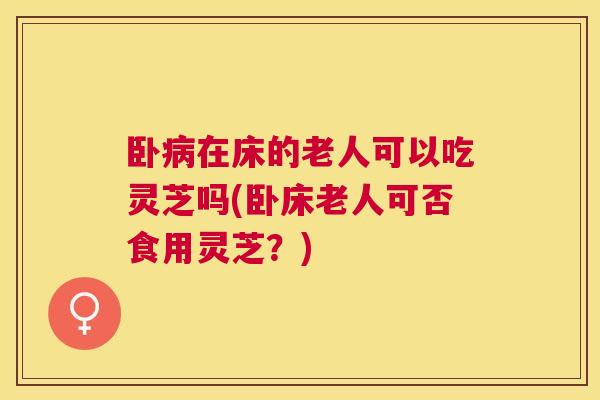 卧在床的老人可以吃灵芝吗(卧床老人可否食用灵芝？)