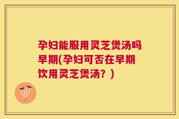 孕妇能服用灵芝煲汤吗早期(孕妇可否在早期饮用灵芝煲汤？)