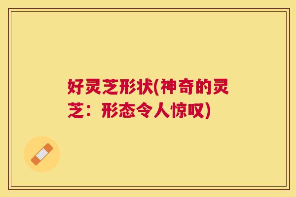 好灵芝形状(神奇的灵芝：形态令人惊叹)