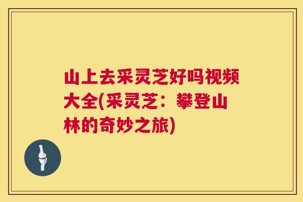 山上去采灵芝好吗视频大全(采灵芝：攀登山林的奇妙之旅)