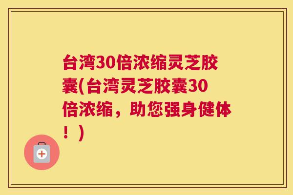 台湾30倍浓缩灵芝胶囊(台湾灵芝胶囊30倍浓缩，助您强身健体！)