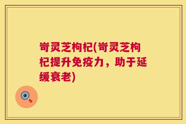 岢灵芝枸杞(岢灵芝枸杞提升免疫力，助于延缓)