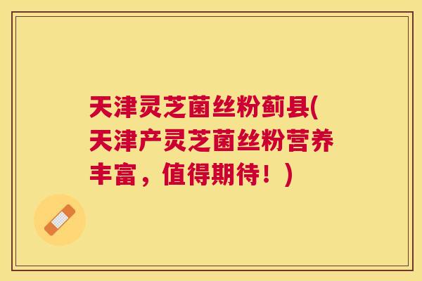 天津灵芝菌丝粉蓟县(天津产灵芝菌丝粉营养丰富，值得期待！)