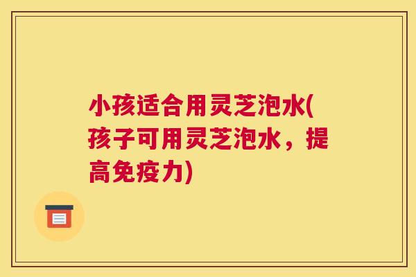 小孩适合用灵芝泡水(孩子可用灵芝泡水，提高免疫力)