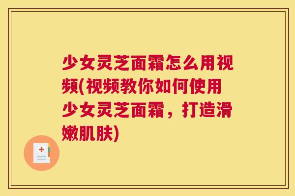 少女灵芝面霜怎么用视频(视频教你如何使用少女灵芝面霜，打造滑嫩肌肤)