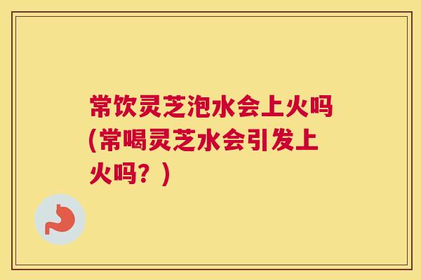 常饮灵芝泡水会上火吗(常喝灵芝水会引发上火吗？)