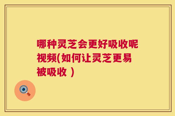 哪种灵芝会更好吸收呢视频(如何让灵芝更易被吸收 )