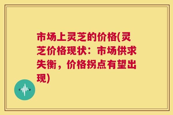 市场上灵芝的价格(灵芝价格现状：市场供求失衡，价格拐点有望出现)
