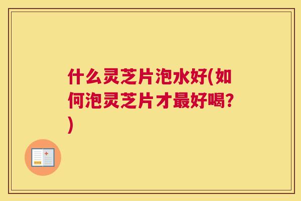 什么灵芝片泡水好(如何泡灵芝片才最好喝？)