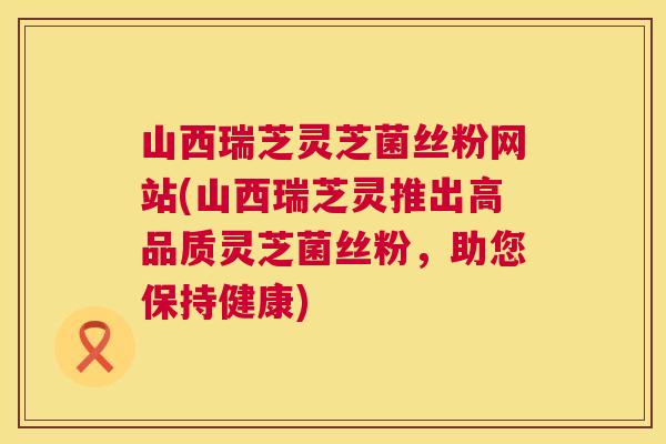 山西瑞芝灵芝菌丝粉网站(山西瑞芝灵推出高品质灵芝菌丝粉，助您保持健康)